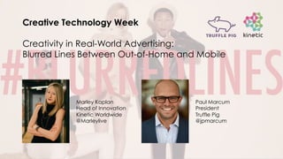 Creative Technology Week
Creativity in Real-World Advertising:
Blurred Lines Between Out-of-Home and Mobile
Marley Kaplan
Head of Innovation
Kinetic Worldwide
@Marleylive
Paul Marcum
President
Truffle Pig
@jpmarcum
 