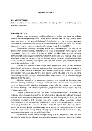 KINETIKA ADSORPSI

TUJUAN PERCOBAAN
Dalam percobaan ini akan dilakukan kajian kinetika adsorpsi karbon aktif terhadap asam
asetat dalam larutan

TINJAUAN PUSTAKA
Adsorpsi atau penyerapan adalah pembentukan lapisan gas pada permukaan
padatan atau kadang-kadang cairan. Dalam proses adsorpsi ada zat yang terserap pada
suatu permukaan zat lain yang disebut adsorbat, sedangkan zat yang permukaannya dapat
menyerap zat lain disebut adsorben. Adsorpsi berbeda dengan absorpsi, sebab pada proses
absorpsi zat yang terserap menembus ke dalam zat penyerap (Daintith, 1994).
Peristiwa adsorpsi yang terjadi jika berada pada permukaan dua fasa yang bersih
ditambahkan komponen ketiga, maka komponen ketiga ini akan sangat mempengaruhi sifat
permukaan. Komponen yang ditambahkan adalah molekul yang teradsorpsi pada
permukaan (dan karenanya dinamakan surface aktif). Jumlah zat yang terserap setiap berat
adsorbens, tergantung konsentrasi dari zat terlarut. Namun demikian, bila adsorbens sudah
jenuh, konsentrasi tidak lagi berpengaruh. Adsorpsi dan desorpsi (pelepasan) merupakan
kesetimbangan (Atkins, 1990).
Kinetika adsorpsi menyatakan adanya proses penyerapan suatu zat oleh adsorben
dalam fungsi waktu. Adsorpsi terjadi pada permukaan zat padat karena adanya gaya tarik
atom atau molekul pada permukaan zat padat. Molekul-molekul pada permukaan zat padat
atau zat cair mempunyai gaya tarik ke arah dalam, karena tidak ada gaya-gaya lain yang
mengimbangi. Adanya gaya-gaya ini menyebabkan zat padat dan zat cair mempunyai gaya
adsorpsi (Sukardjo, 1985).
Adsorben merupakan zat yang dapat menyerap atau menarik gas lembapan atau
cairan ke dalam pori-porinya. Umumnya adsorben bersifat spesifik, hanya menyerap zat
tertentu. Dalam memilih adsorben disesuaikan dengan sifat dan keadaan zat yang akan
diadsorpsi. Sedangkan adsorbat merupakan zat yang terserap ke dalam pori-pori zat padat
(Pudjaatmaka, 1999).
Terdapat dua macam adsorbsi, yaitu dalam fisisorpsi dan kimisorpsi. Dalam fisisorpsi
(adsorbsi fisika), terdapat interaksi Van der Waals antara adsorbat dan substrat. Antaraksi
Van der Waals mempunyai jarak jauh tetapi lemah, dan energi yang dilepaskan jika partikel
terfisisorpsi mempunyai orde besaran yang sama dengan entalpi kondensasi. Entalpi
fisisorpsi dapat diukur dengan mencatat kenaikan temperature sampel dengan kapasitas
kalor yang diketahui dan nilai khas berada sekitar 20 kJ/mol. Sementara itu, dalam
kimisorpsi (adsorpsi kimia), partikel melekat pada permukaan dengan membentuk ikatan
kimia (biasanya ikatan kovalen). Entalpi kimisorpsi jauh lebih besar dibandingkan fisisorpsi,
dan nilai khasnya sekitar -200 kJ/mol (Atkins, 1990).
Secara umum analisis kinetika adsorpsi terbagi atas tiga bagian yaitu orde satu, dua
dan tiga. Peristiwa kinetika adsorpsi dapat dipelajari hubungan konsentrasi spesies terhadap

 