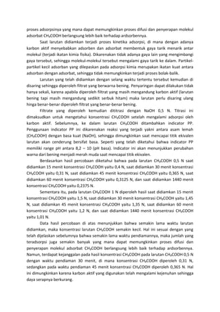 proses adsorpsinya yang mana dapat memungkinkan proses difusi dan penyerapan molekul
adsorbat CH₃COOH berlangsung lebih baik terhadap ardsorbennya.
Saat larutan didiamkan terjadi proses kinetika adsorpsi, di mana dengan adanya
karbon aktif menyebabkan adsorben dan adsorbat membentuk gaya tarik menarik antar
molekul (terjadi ikatan kimia fisika). Dikarenakan tidak adanya gaya lain yang mengimbangi
gaya tersebut, sehingga molekul-molekul tersebut mengalami gaya tarik ke dalam. Partikelpartikel kecil adsorban yang dilepaskan pada adsorpsi kimia merupakan ikatan kuat antara
adsorban dengan adsorbat, sehingga tidak memungkinkan terjadi proses bolak-balik.
Larutan yang telah didiamkan dengan selang waktu tertentu tersebut kemudian di
disaring sehingga diperoleh filtrat yang berwarna bening. Penyaringan dapat dilakukan tidak
hanya sekali, karena apabila diperoleh filtrat yang masih mengandung karbon aktif (larutan
bening tapi masih mengandung sedikit serbuk hitam) maka larutan perlu disaring ulang
hinga benar-benar diperoleh filtrat yang benar-benar bening.
Filtrate yang diperoleh kemudian dititrasi dengan NaOH 0,5 N. Titrasi ini
dimaksudkan untuk mengetahui konsentrasi CH₃COOH setelah mengalami adsorpsi oleh
karbon aktif. Sebelumnya, ke dalam larutan CH₃COOH ditambahkan indicator PP.
Penggunaan indicator PP ini dikarenakan reaksi yang terjadi yakni antara asam lemah
(CH₃COOH) dengan basa kuat (NaOH), sehingga dimungkinkan saat mencapai titik ekivalen
larutan akan cenderung bersifat basa. Seperti yang telah diketahui bahwa indicator PP
memiliki range pH antara 8,2 – 10 (pH basa). Indicator ini akan menunjukkan perubahan
warna dari bening menjadi merah muda saat mencapai titik ekivalen.
Berdasarkan hasil percobaan diketahui bahwa pada larutan CH₃COOH 0,5 N saat
didiamkan 15 menit konsentrasi CH₃COOH yaitu 0,4 N, saat didiamkan 30 menit konsentrasi
CH₃COOH yaitu 0,31 N, saat didiamkan 45 menit konsentrasi CH₃COOH yaitu 0,365 N, saat
didiamkan 60 menit konsentrasi CH₃COOH yaitu 0,3125 N, dan saat didiamkan 1440 menit
konsentrasi CH₃COOH yaitu 0,2375 N.
Sementara itu, pada larutan CH₃COOH 1 N diperoleh hasil saat didiamkan 15 menit
konsentrasi CH₃COOH yaitu 1,5 N, saat didiamkan 30 menit konsentrasi CH₃COOH yaitu 1,45
N, saat didiamkan 45 menit konsentrasi CH₃COOH yaitu 1,35 N, saat didiamkan 60 menit
konsentrasi CH₃COOH yaitu 1,2 N, dan saat didiamkan 1440 menit konsentrasi CH₃COOH
yaitu 1,01 N.
Data hasil percobaan di atas menunjukkan bahwa semakin lama waktu larutan
didiamkan, maka konsentrasi larutan CH₃COOH semakin kecil. Hal ini sesuai dengan yang
telah dijelaskan sebelumnya bahwa semakin lama waktu pendiamannya, maka jumlah yang
teradsorpsi juga semakin banyak yang mana dapat memungkinkan proses difusi dan
penyerapan molekul adsorbat CH₃COOH berlangsung lebih baik terhadap ardsorbennya.
Namun, terdapat kejanggalan pada hasil konsentrasi CH₃COOH pada larutan CH₃COOH 0,5 N
dengan waktu pendiaman 30 menit, di mana konsentrasi CH₃COOH diperoleh 0,31 N,
sedangkan pada waktu pendiaman 45 menit konsentrasi CH₃COOH diperoleh 0,365 N. Hal
ini dimungkinkan karena karbon aktif yang digunakan telah mengalami kejenuhan sehingga
daya serapnya berkurang.

 