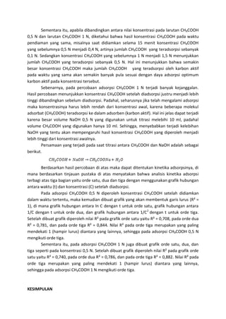 Sementara itu, apabila dibandingkan antara nilai konsentrasi pada larutan CH₃COOH
0,5 N dan larutan CH₃COOH 1 N, diketahui bahwa hasil konsentrasi CH₃COOH pada waktu
pendiaman yang sama, misalnya saat didiamkan selama 15 menit konsentrasi CH₃COOH
yang sebelumnya 0,5 N menjadi 0,4 N, artinya jumlah CH₃COOH yang teradsorpsi sebanyak
0,1 N. Sedangkan konsentrasi CH₃COOH yang sebelumnya 1 N menjadi 1,5 N menunjukkan
jumlah CH₃COOH yang teradsorpsi sebanyak 0,5 N. Hal ini menunjukkan bahwa semakin
besar konsentrasi CH₃COOH maka jumlah CH₃COOH yang teradsorpsi oleh karbon aktif
pada waktu yang sama akan semakin banyak pula sesuai dengan daya adsorpsi optimum
karbon aktif pada konsentrasi tersebut.
Sebenarnya, pada percobaan adsorpsi CH₃COOH 1 N terjadi banyak kejanggalan.
Hasil percobaan menunjukkan konsentrasi CH₃COOH setelah diadsorpsi justru menjadi lebih
tinggi dibandingkan sebelum diadsorpsi. Padahal, seharusnya jika telah mengalami adsorpsi
maka konsentrasinya harus lebih rendah dari konsentrasi awal, karena beberapa molekul
adsorbat (CH₃COOH) teradsorpsi ke dalam adsorben (karbon aktif). Hal ini jelas dapat terjadi
karena besar volume NaOH 0,5 N yang digunakan untuk titrasi melebihi 10 ml, padahal
volume CH₃COOH yang digunakan hanya 10 ml. Sehingga, menyebabkan terjadi kelebihan
NaOH yang tentu akan mempengaruhi hasil konsentrasi CH₃COOH yang diperoleh menjadi
lebih tinggi dari konsentrasi awalnya.
Persamaan yang terjadi pada saat titrasi antara CH₃COOH dan NaOH adalah sebagai
berikut.

Berdasarkan hasil percobaan di atas maka dapat ditentukan kinetika adsorpsinya, di
mana berdasarkan tinjauan pustaka di atas menyatakan bahwa analisis kinetika adsorpsi
terbagi atas tiga bagian yaitu orde satu, dua dan tiga dengan menggunakan grafik hubungan
antara waktu (t) dan konsentrasi (C) setelah diadsorpsi.
Pada adsorpsi CH₃COOH 0,5 N diperoleh konsentrasi CH₃COOH setelah didiamkan
dalam waktu tertentu, maka kemudian dibuat grafik yang akan membentuk garis lurus (R² =
1), di mana grafik hubungan antara ln C dengan t untuk orde satu, grafik hubungan antara
1/C dengan t untuk orde dua, dan grafik hubungan antara 1/C 2 dengan t untuk orde tiga.
Setelah dibuat grafik diperoleh nilai R² pada grafik orde satu yaitu R² = 0,708, pada orde dua
R² = 0,781, dan pada orde tiga R² = 0,844. Nilai R² pada orde tiga merupakan yang paling
mendekati 1 (hampir lurus) diantara yang lainnya, sehingga pada adsorpsi CH₃COOH 0,5 N
mengikuti orde tiga.
Sementara itu, pada adsorpsi CH₃COOH 1 N juga dibuat grafik orde satu, dua, dan
tiga seperti pada konsentrasi 0,5 N. Setelah dibuat grafik diperoleh nilai R² pada grafik orde
satu yaitu R² = 0,740, pada orde dua R² = 0,786, dan pada orde tiga R² = 0,882. Nilai R² pada
orde tiga merupakan yang paling mendekati 1 (hampir lurus) diantara yang lainnya,
sehingga pada adsorpsi CH₃COOH 1 N mengikuti orde tiga.

KESIMPULAN

 