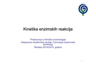 1
Kinetika enzimskih reakcijaKinetika enzimskih reakcija
Predavanja iz Kliničke enzimologije
Integrisane akademske studije: Farmacija-medicinska
biohemija
Školska 2014/2015. godina
 