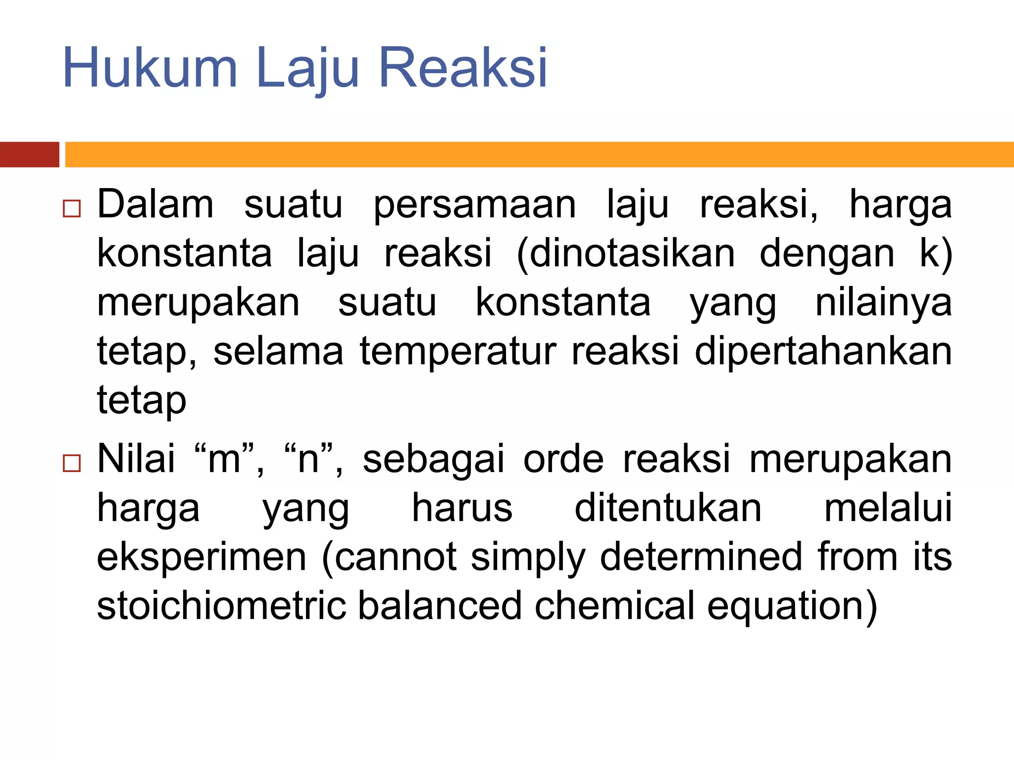 Hukum Laju Reaksi

   Dalam suatu persamaan laju reaksi, harga
    konstanta laju reaksi (dinotasikan dengan k)
    merupakan suatu konstanta yang nilainya
    tetap, selama temperatur reaksi dipertahankan
    tetap
   Nilai “m”, “n”, sebagai orde reaksi merupakan
    harga yang harus ditentukan melalui
    eksperimen (cannot simply determined from its
    stoichiometric balanced chemical equation)
 