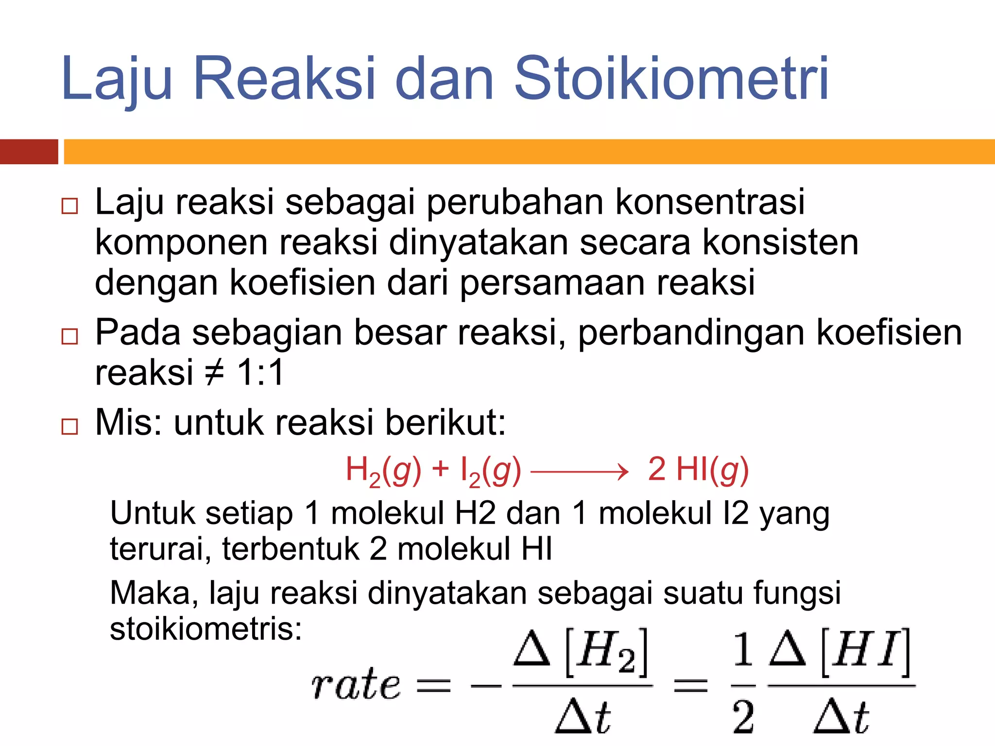 Laju Reaksi dan Stoikiometri
   Laju reaksi sebagai perubahan konsentrasi
    komponen reaksi dinyatakan secara konsisten
    dengan koefisien dari persamaan reaksi
   Pada sebagian besar reaksi, perbandingan koefisien
    reaksi ≠ 1:1
   Mis: untuk reaksi berikut:
                     H2(g) + I2(g)     2 HI(g)
    Untuk setiap 1 molekul H2 dan 1 molekul I2 yang
    terurai, terbentuk 2 molekul HI
    Maka, laju reaksi dinyatakan sebagai suatu fungsi
    stoikiometris:
 