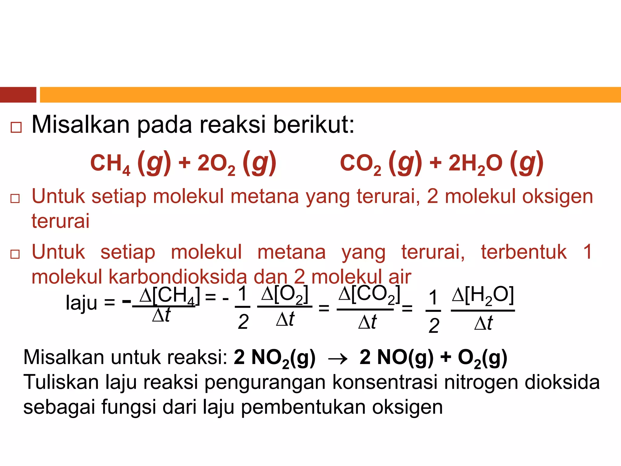    Misalkan pada reaksi berikut:
           CH4 (g) + 2O2 (g)         CO2 (g) + 2H2O (g)
   Untuk setiap molekul metana yang terurai, 2 molekul oksigen
    terurai
   Untuk setiap molekul metana yang terurai, terbentuk 1
    molekul karbondioksida dan 2 molekul air
        laju = - [CH4] = - 1 [O2] = [CO2]= 1 [H2O]
                  t        2   t       t            t
                                              2
    Misalkan untuk reaksi: 2 NO2(g)    2 NO(g) + O2(g)
    Tuliskan laju reaksi pengurangan konsentrasi nitrogen dioksida
    sebagai fungsi dari laju pembentukan oksigen
 