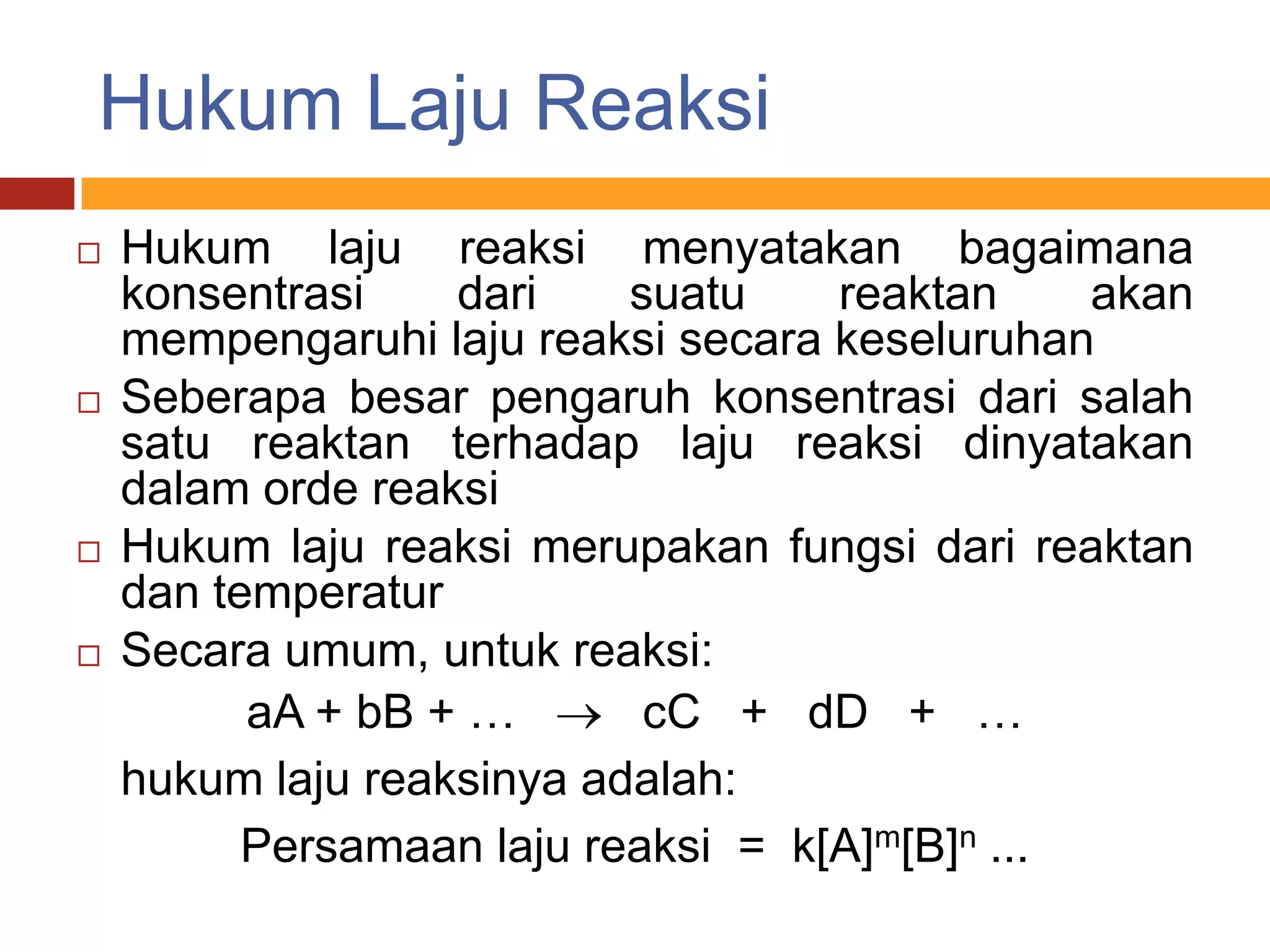 Hukum Laju Reaksi
   Hukum laju reaksi menyatakan bagaimana
    konsentrasi    dari    suatu    reaktan     akan
    mempengaruhi laju reaksi secara keseluruhan
   Seberapa besar pengaruh konsentrasi dari salah
    satu reaktan terhadap laju reaksi dinyatakan
    dalam orde reaksi
   Hukum laju reaksi merupakan fungsi dari reaktan
    dan temperatur
   Secara umum, untuk reaksi:
          aA + bB + …       cC + dD + …
    hukum laju reaksinya adalah:
          Persamaan laju reaksi = k[A]m[B]n ...
 