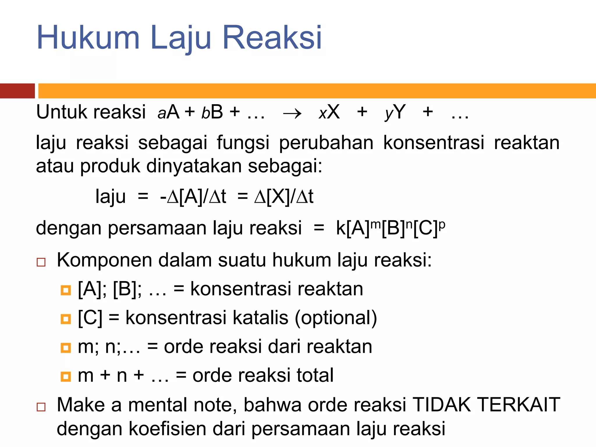 Hukum Laju Reaksi

Untuk reaksi aA + bB + …          xX + yY + …
laju reaksi sebagai fungsi perubahan konsentrasi reaktan
atau produk dinyatakan sebagai:
       laju = - [A]/ t = [X]/ t
dengan persamaan laju reaksi = k[A]m[B]n[C]p
   Komponen dalam suatu hukum laju reaksi:
     [A]; [B]; … = konsentrasi reaktan

     [C] = konsentrasi katalis (optional)

     m; n;… = orde reaksi dari reaktan

     m + n + … = orde reaksi total

   Make a mental note, bahwa orde reaksi TIDAK TERKAIT
    dengan koefisien dari persamaan laju reaksi
 