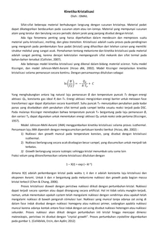 Kinetika Kristalisasi 
Oleh : ISMAIL 
Sifat-sifat beberapa material berhubungan langsung dengan susunan kristalnya. Material padat 
dapat dikategorikan berdasarkan pada susunan atom atau ion-ionnya. Material yang mempunyai susunan 
atom yang teratur dan berulang secara periodic dalam jarak yang panjang disebut dengan kristal. 
Ada tiga fenomena penting yang harus diperhatikan dalam mendesain dan memproses suatu 
material yaitu kristalisasi, melting, dan glass transition. Kristalisasi adalah suatu proses pada pendinginan 
yang mengarah pada pembentukan fase padat (kristal) yang dihasilkan dari lelehan cairan yang memiliki 
struktur molekul yang sangat acak. Pemahaman tentang mekanisme dan kinetika kristalisasi pada material 
adalah sangat penting, karena derajat kekristalan mempengaruhi sifat mekanik dan sifat termal pada 
bahan-bahan tersebut (Callister, 2007). 
Ada beberapa model kinetika kristalisasi yang dikenal dalam bidang material science. Yaitu model 
Kissinger, dan model Johnson-Mehl-Avrami (Hsiao dkk, 2002). Model Kissinger menjelaskan kinetika 
kristalisasi selama pemanasan secara kontinu. Dengan persamaannya dituliskan sebagai 
∅ 
푇푃 
ln ( 
2) = − 
푄퐾 
푅 푇푃 
+ 퐶 
Yang menghubungkan antara log natural laju pemanasan ∅ dan temperature puncak TP dengan energi 
aktivasi QK, konstanta gas ideal R, dan TP. Energi aktivasi mengizinkan energi barrier untuk melawan fase 
transformasi agar dapat dijelaskan secara kuantitatif. Suhu puncak TP menunjukkan perubahan pada kadar 
panas yang disebabkan oleh perubahan sifat termal pada sampel ketika seuatu reaksi terjadi pada DSC. 
Pada mulanya Kissinger menetapkan bahwa temperature puncak TP bergantung pada laju pemanasan ∅, 
dan variasi Tp dapat digunakan untuk menentukan energi aktivasi QK untuk reaksi orde pertama (Kissinger, 
1957). 
Model Johnson-Mehl-Avrami (JMA) menggambarkan kinetika kristalisasi selama proses isothermal. 
Persamaan laju JMA diperoleh dengan mengasumsikan perlakuan kondisi berikut (Hsiao, dkk. 2002) : 
1) Nukleasi dan growth muncul pada temperature konstan, yang disebut dengan kristalisasi 
isothermal. 
2) Nukleasi berlangsung secara acak disebagian besar sampel, yang diasumsikan untuk menjadi tak 
terbatas. 
3) Growth berlangsung secara isotropic sehingga kristal menumbuk satu sama lain 
Fraksi volum yang ditransformasikan selama kristalisasi dituliskan dengan 
1 – X(t) = exp (– kt n) 
dimana X(t) adalah perkembangan kristal pada waktu t, k dan n adalah konstanta laju kristalisasi dan 
eksponen Avrami. Untuk k dan n bergantung pada mekanisme nukleasi dan growth pada bagian massa 
kristal terkecil (Chen & Chang, 2006). 
Proses kristalisasi diawali dengan peristiwa nukleasi diikuti dengan pertumbuhan kristal. Nukleasi 
dapat terjadi secara spontan atau dapat dirangsang secara artificial. Hal ini tidak selalu mungkin terjadi, 
namun, untuk menentukan apakah system telah mangalami nukleasi dengan sendirinya atau apakah telah 
mangalami nukleasi di bawah pengaruh stimulasi luar. Nukleasi yang muncul tanpa adanya zat asing di 
dalam fase induk disebut dengan nukleasi homogeny atau nukleasi primer, sedangkan apabila nukleasi 
muncul karena adanya kontak antara fase induk dengan zat asing disebut nukleasi heterogen atau nukleasi 
sekunder. Proses nukleasi akan diikuti dengan pertumbuhan inti kristal hingga mencapai dimensi 
makroskopis, peristiwa ini disebut dengan “crystal growth”. Proses pertumbuhan crystalline digambarkan 
pada gambar 1. (Celikbilek, Ercin, dan Aydin; 2012) 
 