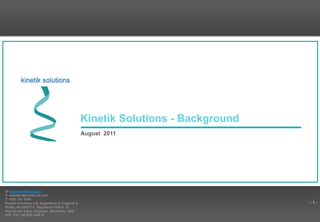 - 1 -
Kinetik Solutions - Background
August 2011
W: www.kinetik.uk.com
E: bebetter@kinetik.uk.com
T: 0203 397 0686
Kinetik Solutions Ltd. Registered in England &
Wales, No 6067771. Registered Office 16
Wychwood Close, Edgware, Middlesex, HA8
6TE. VAT GB 839 9186 67
 