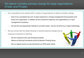 - 2 -
We deliver complex process change for large organisations
(Public and Private)
• Our consultants have worked with a variety of organisations to deliver complex change
– Each of our consultants has over 10 years experience in change management having worked at all
levels of an organisation. In addition all have worked for large blue chip organisations or a ‘big 4’
management consultancy
– We use the most appropriate methods to suit client needs, and are not driven by a single methodology
• We are armed with the latest thinking in transformational change due to
continual investment in learning
– We are members of the Lean Enterprise Institute,
Alliance of Deming Consultants and the Enterprise Thinking Group
– We run regular events on Lean learning for our NHS sector clients
 