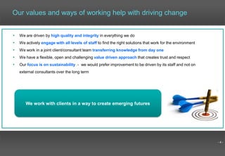 - 4 -
Our values and ways of working help with driving change
• We are driven by high quality and integrity in everything we do
• We actively engage with all levels of staff to find the right solutions that work for the environment
• We work in a joint client/consultant team transferring knowledge from day one
• We have a flexible, open and challenging value driven approach that creates trust and respect
• Our focus is on sustainability - we would prefer improvement to be driven by its staff and not on
external consultants over the long term
We work with clients in a way to create emerging futures
 