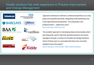 - 5 -
"An excellent approach in developing ideas and principles which
was frequently used to talk both operational teams and senior
managers through a number of concepts and design iterations.
Some of these were so successful that they have now been
adopted across the project”
Head of Operations, Census Division, Office of National Statistics
“approach achieved an intensive, evidence-based focus on a key
policy and operational priority, integrating multi-disciplinary and
multi-organisational perspectives. The preparation and
professionalism…added real value,”
Head of Informatics, NHS Acute Trust
Kinetik solutions has wide experience in Process Improvement
and Change Management
 