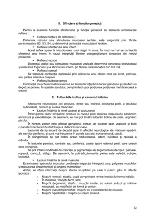 8. Sfinctere şi funcţia genezică
Pentru a examina funcţiile sfincteriene şi funcţia genezică se testează următoarele
reflexe :
 Reflexul rectal ( de defecaţie )
Distensia rectului sau stimularea mucoasei rectale, este asigurată prin fibrele
parasimpatice S2, S3, S4, şi determină contracţia musculaturii rectale.
 Reflexul sfincterului anal intern
Acest reflex apare la introducerea unui deget în anus. În mod normal se contractă
sfincterul anal intern, în cazul integrităţii fibrelor postganglionare simpatice din nervul
presacrat.
 Reflexul vezical
Distensia vezicii sau stimularea mucoasei vezicale determină contracţia detrusorului
şi relaxarea trigonului şi a sfincterului intern, pri fibrele parasimpatice S2, S3, S4.
 Reflexul scrotal
Se testează contracţia dartosului prin aplicarea unui obiect rece pe scrot, perineu,
sau partea internă a coapsei.
 Reflexul bulbocavernos
Contracţia muşchiului bulbocavernos se testează înţepând dorsul glandului şi plasând un
deget pe perineu în spatele scrotului, comprimând uşor porţiunea porţiunea membranoasă a
uretrei.
9. Tulburările trofice şi vasomotricitatea
Afecţiunile neurologice pot produce, direct sau indirect, afectarea pielii, a ţesutului
subcutanat, precum şi a celui muscular.
 Leziuni întâlnite la nivel cutanat şi subcutanat
Întreruperea căilor simpatice produce la nivelul pielii abolirea răspunsului pilomotor,
anhidroză şi vasodilataţie. De asemeni, se mai pot întâlni tulburări trofice ale pielii, unghiilor,
părului.
În herpes zoster este afectat ganglionul dorsal, iar cutanat apar vezicule şi bule
cutanate în teritoriul de distribuţie a rădăcinii nervoase.
Leziunile de tip escară de decubit apar în afectări neurologice ale măduvei spinării,
ale nervilor periferici, şi sunt mai frecvente în zonele sacrată, trohanteriană, călcâi.
În siringomielie se pot întâlni arsuri nedureroase, edem, lividitate şi răceală a
mâinilor.
În leziunile paretice, centrale sau periferice, poate apare edemul pielii, care uneori
este pruriginos.
Se pot întâlni modificări de coloraţie şi pigmentaţie ale tegumentului de tipul : paloare,
roşeaţă, cianoză, vitiligo. De asemeni, în poliradiculonevrite pielea este netedă, subţire,
lucioasă.
 Leziuni întâlnite la nivel muscular
Examinarea aparatului muscular urmăreşte inspecţia întregului corp, palparea muşchilor
şi măsurarea circumferinţei şi lungimii membrelor.
Astfel, se obţin informaţii despre starea muşchilor pe care îi putem găsi în diferite
ipostaze :
- Muşchi normal : elastic, după comprimare revine imediat la forma iniţială;
- În miotonie : muşchi ferm, tare;
- Muşchi degenerat, atrofic : muşchi moale, cu volum scăzut şi mărime
micşorată, cu modificări de formă şi contur;
- Muşchi pseudohipertrofiat : muşchi cu o consistenţă de cauciuc;
- Muşchi hipertrofiat : muşchi cu volum crescut.
12
 