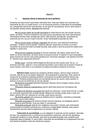 - Curs X -
2. Aspecte clinice în leziunile de nervi periferici
Existenţa sau lipsa durerii este foarte valoroasă clinic. Este ştiut faptul că în leziunile mai
importante de nerv nu există durere, a nu se confunda durerea cu tulburările de sensibilitate
(ex. paresteziile intense din axonotmesis, şi mai ales din neurapraxie). Atunci când există în
neuropatiile posttraumatice, durerea este datorată :
 unui proces iritativ de nevrită traumatică la nivelul leziunii sau de-a lungul nervului.
Apare, de obicei, în leziuni anatomice mai puţin grave (neurapraxie sau chiar axonotmesis).
Intensitatea durerilor este variabilă (de obicei, este intensă), persistentă, exacerbată de
presiunea pe nerv sau pe muşchii tributari, uneori declanşată la aplicaţia de cald;
 unui proces iritativ al fibrelor vegetative ale nervului, care determină sindromul
cauzalgic - sindrom dureros penibil, însoţit de tulburări vasomotorii şi trofice, şi al cărui
mecanism de producere este incomplet elucidat, deşi există o serie de puncte de vedere bine
stabilite în acest sens;
 nevromului capătului proximal al nervului secţionat. De regulă, acest nevrom dă
foarte rar durere spontană, de obicei doare la presiune directă. În special în cazul amputaţilor,
apare durerea de nevrom care poate perpetua prin mecanism psihogen, sub aspectul durerilor
în “membrul (sau segmentul) fantomă”;
 alte cauze - durerea nefiind legată de leziunea de nerv propriu-zisă. De ex., un
anevrism traumatic, apărut în urma aceluiaşi traumatism care a lezat nervul poate fi însoţit de
dureri intense, care însă nu au localizare şi iradiere pe teritoriul anatomic al nervului.
Deficitul motor (pareza sau paralizia) rămâne desigur, semnul major al leziunii
nervului, atât din punct de vedere diagnostic, cât şi terapeutic şi prognostic. Este nevoie la
început să se precizeze realitatea paraliziei, excluzându-se posibila paralizie isterică sau
sinistrozică. Paralizia posttraumatică are caracterele leziunii de neuron motor periferic în
teritoriul muscular de distribuţie al nervului afectat:
 hipotonia musculară datorată întreruperii influxului nervos tonigen condus axonul
neuronului motor periferic;
 abolirea reflexului osteotendinos (atunci când este cazul) prin întrruperea căii
aferente;
 reflexul de întindere musculară este abolit sau diminuat - uneori este normal, cu toate
că, contracţia voluntară este complet abolită. Reflexul de întindere poate reveni, după unii
autori, până la 60% din valoarea sa normală, după sutura nervului;
 paralizia globală care presupune abolirea tuturor mişcărilor, voluntare şi automate,
sinkinetice, ca şi a celor reflexe;
 atrofia musculaturii din teritoriul tributar nervului interesat, se instalează rapid în
neurotmesis şi axonotmesis, încet sau deloc în neurapraxie;
 devierile posturale apărute prin neglijarea unei posturi corecte, care antrenează
supraîntinderea muşchilor paralizaţi prin contractura antagoniştilor sănătoşi; apar posturi
caracteristice nervului lezat şi segmentului de membru afectat.
Tulburările de sensibilitate nu sunt obligatorii în leziunile nervilor periferici. Senzaţia
de hipo- sau anestezie este o problemă de intrepretare subiectivă, care ţine de densitatea
receptorilor periferici ai zonei afectate, ştiut fiind că această densitate este variabilă după
topografia regiunii afectate. În cazul mâinii, tulburările de sensibilitate se înregistrează mult mai
bine decât la celelalte nivele ale membrului superior.
19
 