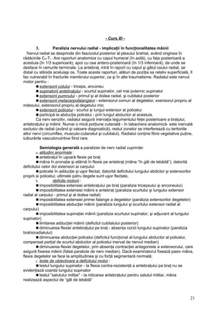 - Curs XI -
3. Paralizia nervului radial - implicaţii în funcţionalitatea mâinii
Nervul radial se desprinde din fascicolul posterior al plexului brahial, având originea în
rădăcinile C5-T1. Are raporturi anatomice cu capul humeral (în axilă), cu faţa posterioară a
acestuia (în 1/3 superioară), apoi cu cea antero-posterioară (în 1/3 inferioară), de unde se
desface în ramurile terminale. La antebraţ, intră în raport cu capul şi gâtul osului radial, iar
distal cu stiloida aceluiaşi os. Toate aceste raporturi, alături de poziţia sa relativ superficială, îl
fac vulnerabil în fracturile membrului superior, ca şi în alte traumatisme. Radialul este nervul
motor pentru :
 extensorii cotului - triceps, anconeu
 supinatorii antebraţului - scurtul supinator, cel mai puternic supinator
 extensorii pumnului - primul şi al doilea radial, şi cubitalul posterior
 extensorii metacarpofalangieni - extensorul comun al degetelor, exensorul propriu al
indexului, extensorul propriu al degetului mic
 extensorii policelui - scurtul şi lungul extensor al policelui
 participă la abducţia policelui - prin lungul abductor al acestuia.
Ca nerv senzitiv, radialul asigură inervaţia tegumentului feţei posterioare a braţului,
antebraţului şi mâinii. Numai o mică porţiune cutanată - în tabachera anatomică- este inervată
exclusiv de radial (având şi valoare diagnostică), restul zonelor se interferează cu teritoriile
altor nervi (circumflex, musculo-cutanatul şi cubitalul). Radialul conţine fibre vegetative puţine,
tulburările vasculonutritive fiind rare.
Semiologia generală a paraliziei de nerv radial cuprinde:
a. atitudini anormale :
 antebraţul în uşoară flexie pe braţ
 mâna în pronaţie şi atârnă în flexie pe antebraţ (mâna “în gât de lebădă”), datorită
deficitului celor doi extensori ai carpului
 policele în adducţie şi uşor flectat, datorită deficitului lungului abdictor şi extensorilor
proprii ai policelui; ultimele patru degete sunt uşor flectate,
b. deficite motorii :
 imposibilitatea extensiei antebraţului pe braţ (paralizia tricepsului şi anconeului)
 imposibilitatea extensiei mâinii e antebraţ (paralizia scurtului şi lungului extensor
radial al carpului - primul şi al doilea radial)
 imposibilitatea extensiei primei falange a degetelor (paralizia extensorilor degetelor)
 imposibilitatea abducţiei mâinii (paralizia lungului şi scurtului extensor radial al
carpului)
 imposibilitatea supinaţiei mâinii (paralizia scurtului supinator, şi adjuvant al lungului
supinator)
 limitarea adducţiei mâinii (deficitul cubitalului posterior)
 diminuarea flexiei antebraţului pe braţ - absenţa corzii lungului supinator (paralizia
brahioradialului)
 diminuarea abducţiei policelui (deficitul funcţional al lungului abductor al policelui,
compensat parţial de scurtul abductor al policelui inervat de nervul median)
 diminuarea flexiei degetelor, prin absenţa contracţiei antagoniste a extensorului, care
asigură fixarea mâinii (falsă paralizie de nerv median). Dacă examinatorul fixează pasiv mâna,
flexia degetelor se face la amplitudinea şi cu forţă segmentară normală;
c. teste de obiectivare a deficitului motor :
 testul lungului supinator - la flexia contra-rezistenţă a antebraţului pa braţ nu se
evidenţiază coarda lungului supinator
 testul “salutului militar” - la ridicarea antebraţului pentru salutul militar, mâna
realizează aspectul de “gât de lebădă”
21
 
