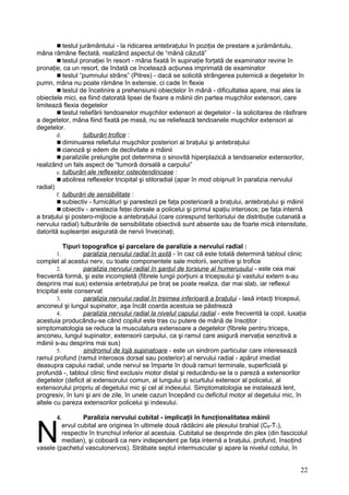  testul jurământului - la ridicarea antebraţului în poziţia de prestare a jurământulu,
mâna rămâne flectată, realizând aspectul de “mână căzută”
 testul pronaţiei în resort - mâna fixată în supinaţie forţată de examinator revine în
pronaţie, ca un resort, de îndată ce încetează acţiunea imprimată de examinator
 testul “pumnului strâns” (Pitres) - dacă se solicită strângerea puternică a degetelor în
pumn, mâna nu poate rămâne în extensie, ci cade în flexie
 testul de încetinire a prehensiunii obiectelor în mână - dificultatea apare, mai ales la
obiectele mici, ea fiind datorată lipsei de fixare a mâinii din partea muşchilor extensori, care
limitează flexia degetelor
 testul reliefării tendoanelor muşchilor extensori ai degetelor - la solicitarea de răsfirare
a degetelor, mâna fiind fixată pe masă, nu se reliefează tendoanele muşchilor extensori ai
degetelor.
d. tulburări trofice :
 diminuarea reliefului muşchilor posteriori ai braţului şi antebraţului
 cianoză şi edem de declivitate a mâinii
 paraliziile prelungite pot determina o sinovită hiperplazică a tendoanelor extensorilor,
realizând un fals aspect de “tumoră dorsală a carpului”
e. tulburări ale reflexelor osteotendinoase :
 abolirea reflexelor tricipital şi stiloradial (apar în mod obişnuit în paralizia nervului
radial)
f. tulburări de sensibilitate :
 subiectiv - furnicături şi parestezii pe faţa posterioară a braţului, antebraţului şi mâinii
 obiectiv - anestezia feţei dorsale a policelui şi primul spaţiu interosos; pe faţa internă
a braţului şi postero-mijlocie a antebraţului (care corespund teritoriului de distribuţie cutanată a
nervului radial) tulburările de sensibilitate obiectivă sunt absente sau de foarte mică intensitate,
datorită supleanţei asigurată de nervii învecinaţi.
Tipuri topografice şi parcelare de paralizie a nervului radial :
1. paralizia nervului radial în axilă - în caz că este totală determină tabloul clinic
complet al acestui nerv, cu toate componentele sale motorii, senzitive şi trofice
2. paralizia nervului radial în şanţul de torsiune al humerusului - este cea mai
frecventă formă, şi este incompletă (fibrele lungii porţiuni a tricepsului şi vastului extern s-au
desprins mai sus) extensia antebraţului pe braţ se poate realiza, dar mai slab, iar reflexul
tricipital este conservat
3. paralizia nervului radial în treimea inferioară a braţului - lasă intacţi tricepsul,
anconeul şi lungul supinator, aşa încât coarda acestuia se păstrează
4. paralizia nervului radial la nivelul capului radial - este frecventă la copil, luxaţia
acestuia producându-se când copilul este tras cu putere de mână de însoţitor :
simptomatologia se reduce la musculatura extensoare a degetelor (fibrele pentru triceps,
anconeu, lungul supinator, extensorii carpului, ca şi ramul care asigură inervaţia senzitivă a
mâinii s-au desprins mai sus)
5. sindromul de lojă supinatoare - este un sindrom particular care interesează
ramul profund (ramul interosos dorsal sau posterior) al nervului radial - apărut imediat
deasupra capului radial, unde nervul se împarte în două ramuri terminale, superficială şi
profundă -, tabloul clinic fiind exclusiv motor distal şi reducăndu-se la o pareză a extensorilor
degetelor (deficit al extensorului comun, al lungului şi scurtului extensor al policelui, al
extensorului propriu al degetului mic şi cel al indexului. Simptomatologia se instalează lent,
progresiv, în luni şi ani de zile, în unele cazuri începând cu deficitul motor al degetului mic, în
altele cu pareza extensorilor policelui şi indexului.
4. Paralizia nervului cubital - implicaţii în funcţionalitatea mâinii
ervul cubital are originea în ultimele două rădăcini ale plexului brahial (C8-T1),
respectiv în trunchiul inferior al acestuia. Cubitalul se desprinde din plex (din fascicolul
median), şi coboarã ca nerv independent pe faţa internă a braţului, profund, însoţind
vasele (pachetul vasculonervos). Străbate septul intermuscular şi apare la nivelul cotului, în
N
22
 