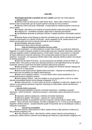 - Curs XII -
Semiologia generală a paraliziei de nerv cubital cuprinde mai multe aspecte:
a. deficite motorii :
 deficitul motor la mână (pumn) este foarte redus - flexia mâinii (intervine cubitalul
anterior) este compensată uşor de muşchii palmari (inervaţi de nervul median)
 adducţia mâinii este puţin influenţată - compensată de cubitalul posterior (inervat de
nervul radial)
 la degete, tulburările sunt evidente şi imprimă atitudini particulare (grifa cubitală)
 la degetul mic - imobilitate completă, deget fixat în abducţie permanentă
 imposibilitatea abducţiei şi adducţiei ultimelor 4 degete (paralizia interosoşilor palmari
şi dorsali)
 abolirea flexiei primei falange şi extensiei celorlalte două, pentru ultimele două degete
(paralizia interosoşilor şi a ultimilor lumbricali) - pentru degetele II şi III, aceste acţiuni sunt
parţial compensate prin primii lumbricali (inervaţi de nervul median)
 imposibilitatea adducţiei policelui
 diminuarea flexiei ultimei falange a policelui
b. teste de obiectivare a paraliziei nervului cubital :
 testul evantaiului - cu mâna fixată pe un plan întins (masă) nu poate face răsfirarea
degetelor în evantai (mişcarea solicită în exclusivitate acţiunea muşchilor interosoşi); abducţia-
adducţia degetelor poate fi realizată până la o limită relativ redusă, concomitent cu mişcarea
de flexie (adducţia) şi extensie (abducţia), fiind compensate parţial de flexorii şi extensorii
degetelor; comparativ, prin aşezarea mâinilor faţă în faţă, abducţia rămâne evident mai redusă
de partea paralizată
 testul foii de hârtie (Froment) - se cere pacientului să strângă o foaie de hârtie, cu
ambele mâini, între police şi index (prin adducţia policelui) şi să tragă lateral de ea; de partea
paralizată, bolnavul scapă foaia de hârtie (paralizia adductorului policelui)
 testul gratajului - cu mâna fixată pe masă, gratajul prin flectarea ultimelor falange ale
degetelor IV şi V nu este posibil
 testul buclei (testul pensei digitale police-auricular) - mişcarea se schiţează doar, şi
este foarte uşor de desfăcut de degetul examinatorului
 testul corzii cubitalului anterior - în cursul flexiei mâinii contra-rezistenţă nu se
evidenţiază tendonul cubitalului anterior
 testul calicelui (Pitres) - cele cinci degete nu se pot grupa pentru a forma un calice
datorită imposibilităţii flectării primei falange a degetelor IV şi V
 testul mănunchiului - în actul motor de reunire a degetelor în mănunchi, degetul mic şi
indexul nu pot participa (paralizia muşchilor interosoşi şi a fascicolelor interne ale flexorului
comun profund)
c. tulburări trofice musculare :
 interesează totalitatea muşchilor eminenţei hipotenare + totalitatea muşchilor
interosoşi + ultimii lumbricali + adductorul policelui + fascicolele interne ale flexxorului comun
profund
 reducerea (până la aplatizare) a reliefului eminenţei hipotenare
 adâncirea spaţiilor interosoase - aspectul de “mână scheletică”
 datorită atrofiilor şi prevalenţei tonusului muşchilor rămaşi indemni apare “grifa
cubitală” - flexia ultimelor două falange, mai ales la degetele IV şi V, în timp ce prima falangă a
degetelor rămâne extinsă -; această atitudine poate fi reductibilă, dar se reinstalează o dată cu
relaxarea musculaturii
d. tulburări de sensibilitate :
 partea internă a feţei palmare a mâinii, partea internă a feţei palmare a inelerului şi
faţa palmară a degetului mic
 pe faţa dorsală a mâinii - faţa internă a mâinii, partea internă a primei falange a
mediusului, partea internă a ultimelor două falange ale inelarului şi faţa dorsală a degetului mic
24
 