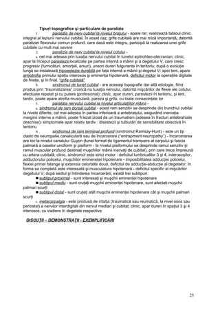 Tipuri topografice şi particulare de paralizie
1. paralizia de nerv cubital la nivelul braţului - apare rar, realizează tabloul clinic
integral al leziunii nervului cubital. În acest caz, grifa cubitală are mai mică importanţă, datorită
paraliziei flexorului comun profund, care dacă este integru, participă la realizarea unei grife
cubitale cu mult mai severe
2. paralizia de nerv cubital la nivelul cotului -
a. cel mai adesea prin luxaţia nervului cubital în tunelul epitrohleo-olecranian; clinic,
apar la început parestezii localizate pe partea internă a mâinii şi a degetului V, care cresc
progresiv (furnicături, amorţeli, arsuri), uneori dureri fulgurante în teritoriu; după o evoluţie
lungă se instalează hipoestezie durabilă pe faţa internă a mâinii şi degetul V; apoi lent, apare
amiotrofia primului spaţiu interosos şi eminenţa hipotenară, deficitul motor la operaţiile digitale
de fineţe, şi în final, “grifa cubitală”
b. sindromul de tunel cubital - are aceeaşi topografie dar altă etiologie, fiind
produs prin “traumatizarea” cronică nu luxaţia nervului, datorită mişcărilor de flexie ale cotului,
efectuate repetat şi cu putere (profesional); clinic, apar dureri, parestezii în teritoriu, şi lent,
tardiv, poate apare atrofia musculară, pareza şi grifa, cu toate consecinţele lor
3. paralizia nervului cubital la nivelul articulaţiilor mâinii -
a. sindromul de ram dorsal cubital - acest ram senzitiv se desprinde din trunchiul cubital
la nivele diferite, cel mai adesea în partea inferioară a antebraţului, asigurând inervaţia
marginii interne a mâinii; poate fi lezat izolat de un traumatism (adesea în fracturi antebrahiale
deschise); simptomele apar relativ tardiv : disestezii şi tulburări de sensibilitate obiectivă în
teritoriu
b. sindromul de ram terminal profund (sindromul Ramsay-Hunt) - este un tip
clasic de neuropatie canaliculară sau de încarcerare (“entrapment neuropathy”) - încarcerarea
are loc la nivelul canalului Guyon (tunel format de ligamentul transvers al carpului şi fascia
palmară a oaselor unciform şi pisiform - la nivelul pisiformului se desprinde ramul senzitiv şi
ramul muscular profund destinaţi muşchilor mâinii inervaţi de cubital), prin care trece împreună
cu artera cubitală; clinic, sindromul este strict motor : deficitul lumbricalilor 3 şi 4, interosoşilor,
adductorului policelui, muşchilor emineneţei hipotenare - imposibilitatea adducţiei policelui,
flexiei primei falange şi extensia celorlalte două, deficitul de adducţie-abducţie al degetelor; în
forma sa completă este interesată şi musculatura hipotenară - deficitul specific al mişcărilor
degetului V; după sediul şi întinderea încarcerării, există trei subtipuri:
 subtipul proximal - sunt interesaţi şi muşchii eminenţei hipotenare
 subtipul mediu - sunt cruţaţi muşchii eminenţei hipotenare, sunt afectaţi muşchii
palmari scurţi
 subtipul distal - sunt cruţaţi atât muşchii eminenţei hipotenare cât şi muşchii palmari
scurţi
c. metacarpalgia - este produsă de iritaţia (traumatică sau reumatică, la nivel osos sau
periostal) a nervilor interdigitali din nervul median şi cubital; clinic, apar dureri în spaţiul 3 şi 4
interosos, cu iradiere în degetele respective
DISCUŢII – DEMONSTRAŢII - EXEMPLIFICĂRI
25
 
