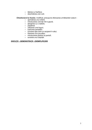 - tăierea cu foarfeca;
- deschiderea unei cutii.
Chestionarul lui Auzias, modificat, presupune efectuarea următoarelor acţiuni :
- aprinderea unui chibrit;
- introducerea unei tije într-o gaură;
- ştergerea cu o radieră;
- pieptănat;
- utilizarea unei linguri;
- lustruirea pantofilor;
- turnarea apei dintr-un recipient în altul;
- folosirea unui picurător;
- introducerea şiretului la pantofi;
- sunarea unui clopoţel.
DISCUŢII – DEMONSTRAŢII - EXEMPLIFICĂRI
5
 