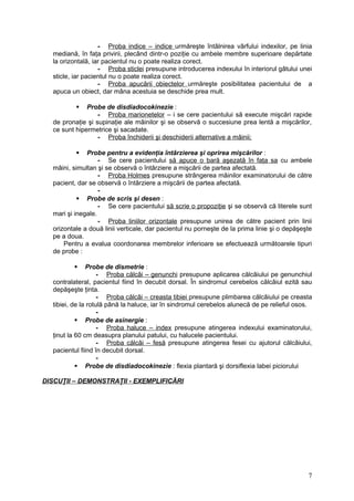 - Proba indice – indice urmăreşte întâlnirea vârfului indexilor, pe linia
mediană, în faţa privirii, plecând dintr-o poziţie cu ambele membre superioare depărtate
la orizontală, iar pacientul nu o poate realiza corect.
- Proba sticlei presupune introducerea indexului în interiorul gâtului unei
sticle, iar pacientul nu o poate realiza corect.
- Proba apucării obiectelor urmăreşte posibilitatea pacientului de a
apuca un obiect, dar mâna acestuia se deschide prea mult.
 Probe de disdiadocokinezie :
- Proba marionetelor – i se cere pacientului să execute mişcări rapide
de pronaţie şi supinaţie ale mâinilor şi se observă o succesiune prea lentă a mişcărilor,
ce sunt hipermetrice şi sacadate.
- Proba închiderii şi deschiderii alternative a mâinii;
 Probe pentru a evidenţia întârzierea şi oprirea mişcărilor :
- Se cere pacientului să apuce o bară aşezată în faţa sa cu ambele
mâini, simultan şi se observă o întârziere a mişcării de partea afectată.
- Proba Holmes presupune strângerea mâinilor examinatorului de către
pacient, dar se observă o întârziere a mişcării de partea afectată.
-
 Probe de scris şi desen :
- Se cere pacientului să scrie o propoziţie şi se observă că literele sunt
mari şi inegale.
- Proba liniilor orizontale presupune unirea de către pacient prin linii
orizontale a două linii verticale, dar pacientul nu porneşte de la prima linie şi o depăşeşte
pe a doua.
Pentru a evalua coordonarea membrelor inferioare se efectuează următoarele tipuri
de probe :
 Probe de dismetrie :
- Proba călcâi – genunchi presupune aplicarea călcâiului pe genunchiul
contralateral, pacientul fiind în decubit dorsal. În sindromul cerebelos călcâiul ezită sau
depăşeşte ţinta.
- Proba călcâi – creasta tibiei presupune plimbarea călcâiului pe creasta
tibiei, de la rotulă până la haluce, iar în sindromul cerebelos alunecă de pe relieful osos.
-
 Probe de asinergie :
- Proba haluce – index presupune atingerea indexului examinatorului,
ţinut la 60 cm deasupra planului patului, cu halucele pacientului.
- Proba călcâi – fesă presupune atingerea fesei cu ajutorul călcâiului,
pacientul fiind în decubit dorsal.
-
 Probe de disdiadocokinezie : flexia plantară şi dorsiflexia labei piciorului
DISCUŢII – DEMONSTRAŢII - EXEMPLIFICĂRI
7
 