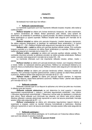 - Cursul IV -
6. Reflexivitatea
Se testează mai multe tipuri de reflexe :
 Reflexele osteotendinoase :
La membrele superioare sunt mai importante reflexele bicipital, tricipital, stilo-radial şi
cubito-pronator.
Reflexul bicipital se obţine prin lovirea tendonului bicepsului, de către examinator,
cu ajutorul ciocănelului de reflexe. Braţul pacientului este relaxat, cotul sprijinit de
examinator, iar antebraţul în semiflexie şi uşoară pronaţie. Se obţine contacţia bicepsului, cu
flexia antebraţului şi uşoară supinaţie. Reflexul bicipital este asigurat prin inervaţie de la
nivelul C5 – C6.
Reflexul tricipital se obţine prin percuţia tricepsului, imediat deasupra olecranului.
Se obţine extensia antebraţului, şi patologic se realizează flexia antebraţului ( în leziuni
medulare de C7 – C8 ). Reflexul tricipital este asigurat prin inervaţie de la nivelul C6 – C8.
Reflexul stilo – radial se obţine prin percuţia apofizei stiloide radiale. Prin contracţia
lungului supinator şi a bicepsului se obţine flexia antebraţului şi supinaţie. Reflexul stilo –
radial este asigurat prin inervaţie de la nivelul C5 – C6.
Reflexul cubito – pronator se obţine prin percuţia apofizei stiloide cubitale. Prin
contracţia rotundului pronator şi pătratului pronator se obţine pronaţia antebraţului. Reflexul
cubito - pronator este asigurat prin inervaţie de la nivelul C6 – C8.
La membrele inferioare sunt mai importante reflexele rotulian, ahilian, medio –
plantar.
Reflexul rotulian se obţine prin percuţia tendonului rotulian, sub marginea inferioară
a rotulei. Astfel, se realizează extensia genunchiului. Reflexul se cercetează bilateral şi se
observă viteza şi amplitudinea răspunsului. Reflexul rotulian este asigurat prin inervaţie de la
L2 – L4.
Reflexul ahilian se obţine prin percuţia tendonului ahilian, deasupra inserţiei pe
calcaneu. Prin contracţia muşchilor gastrocnemian, solear şi plantar se obţine flexia plantară
a piciorului. Reflexul ahilian este asigurat prin inervaţie de la L5 – S2.
Reflexul medio – plantar se obţine prin percuţia regiunii plantare, în regiunea
mijlocie. Ca răspuns, apare flexia plantară a piciorului. Reflexul medio - plantar este asigurat
prin inervaţie de la L5 – S2.
 Reflexele cutanate :
Reflexele cutanate apar la ca răspuns la aplicarea unui stimul pe piele sau mucoase,
în diferite zone ale corpului.
Reflexele cutanate abdominale se pot determina la nivel superior ( stimulare
tegumentară supraombilicală ), mijlociu ( stimulare tegumentară ombilicală ) sau inferior
( stimulare tegumentară subombilicală ). Răspunsul normal este de deplasare a ombilicului
spre stimul. Dacă reflexele sunt diminuate sau absente, cel inferior este primul afectat.
Abolirea reflexelor cutanate abdominale reprezintă un semn de leziune piramidală. Inervaţia
acestui reflex este asigurată de D7 – L1.
Reflexul cremasterian se obţine prin stimularea tegumentului regiunii interne şi
superioare a coapsei, având ca rezultat ridicarea homolaterală a testiculului. Abolirea
reflexului reprezintă un semn de leziune piramidală. Inervaţia acestui reflex este asigurată de
L1 – L2.
 Reflexele patologice :
Există foarte multe reflexe patologice, iar în continuare vor fi descrise câteva reflexe,
care sunt mai utilizate în practica medicală.
1. Reflexul de apucare forţată
8
 