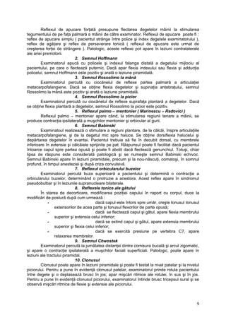 Reflexul de apucare forţată presupune flectarea degetelor mâinii la stimularea
tegumentului de pe faţa palmară a mâinii de către examinator. Reflexul de apucare poate fi :
reflex de apucare simplu ( pacientul strânge între police şi index degetele examinatorului ),
reflex de agăţare şi reflex de perseverare tonică ( reflexul de apucare este urmat de
creşterea forţei de strângere ). Patologic, aceste reflexe pot apare în leziuni contralaterale
ale ariei premotorii.
2. Semnul Hoffmann
Examinatorul apucă cu policele şi indexul falanga distală a degetului mijlociu al
pacientului, pe care o flectează puternic. Dacă apar flexia indexului sau flexia şi adducţia
policelui, semnul Hoffmann este pozitiv şi arată o leziune piramidală.
3. Semnul Rossolimo la mână
Examinatorul percută cu ciocănelul de reflexe partea palmară a articulaţiei
metacarpofalangiene. Dacă se obţine flexia degetelor şi supinaţia antebraţului, semnul
Rossolimo la mână este pozitiv şi arată o leziune piramidală.
4. Semnul Rossolimo la picior
Examinatorul percută cu ciocănelul de reflexe suprafaţa plantară a degetelor. Dacă
se obţine flexia plantară a degetelor, semnul Rossolimo la picior este pozitiv.
5. Reflexul palmo – mentonier ( Marinescu – Radovici )
Reflexul palmo – mentonier apare când, la stimularea regiunii tenare a mâinii, se
produce contracţia ipsilaterală a muşchilor mentonier şi orbicular al gurii.
6. Semnul Babinski
Examinatoul realizează o stimulare a regiuni plantare, de la călcâi, înspre articulaţiile
metacarpofalangiene, şi de la degetul mic spre haluce. Se obţine dorsiflexia halucelui şi
depărtarea degetelor în evantai. Pacientul trebuie să fie în decubit dorsal, cu membrele
inferioare în extensie şi călcâiele sprijinite pe pat. Răspunsul poate fi facilitat dacă pacientul
întoarce capul spre partea opusă şi poate fi abolit dacă flectează genunchiul. Totuşi, chiar
lipsa de răspuns este considerată patologică şi se numeşte semnul Babinski echivoc.
Semnul Babinski apare în leziuni piramidale, precum şi la nou-născuţi, comatoşi, în somnul
profund, în timpul anesteziei şi după criza convulsivă.
7. Reflexul orbicularului buzelor
Examinatorul percută buza superioară a pacientului şi determină o contracţie a
orbicularului buzelor, determinând o protruzie a acestora. Acest reflex apare în sindromul
pseudobulbar şi în leziunile supranucleare bilaterale.
8. Reflexele tonice ale gâtului
În starea de decorticare, modificarea poziţiei capului în raport cu corpul, duce la
modificări de postură după cum urmează :
- dacă capul este întors spre umăr, creşte tonusul tonusul
extensorilor de acea parte şi tonusul flexorilor de parte opusă;
- dacă se flectează capul şi gâtul, apare flexia membrului
superior şi extensia celui inferior;
- dacă se extind capul şi gâtul, apare extensia membrului
superior şi flexia celui inferior;
- dacă se exercită presiune pe vertebra C7, apare
relaxarea membrelor.
9. Semnul Chwostek
Examinatorul percută la jumătatea distanţei dintre comisura bucală şi arcul zigomatic,
şi apare o contracţie ipsilaterală a muşchilor faciali superficiali. Patologic, poate apare în
leziuni ale tractului piramidal.
10. Clonusul
Clonusul poate apare în leziuni piramidale şi poate fi testat la nivel patelar şi la nivelul
piciorului. Pentru a pune în evidenţă clonusul patelar, examinatorul prinde rotula pacientului
între degete şi o deplasează brusc în jos; apar mişcări ritmice ale rotulei, în sus şi în jos.
Pentru a pune în evidenţă clonusul piciorului, examinatorul întinde brusc tricepsul sural şi se
observă mişcări ritmice de flexie şi extensie ale piciorului.
9
 