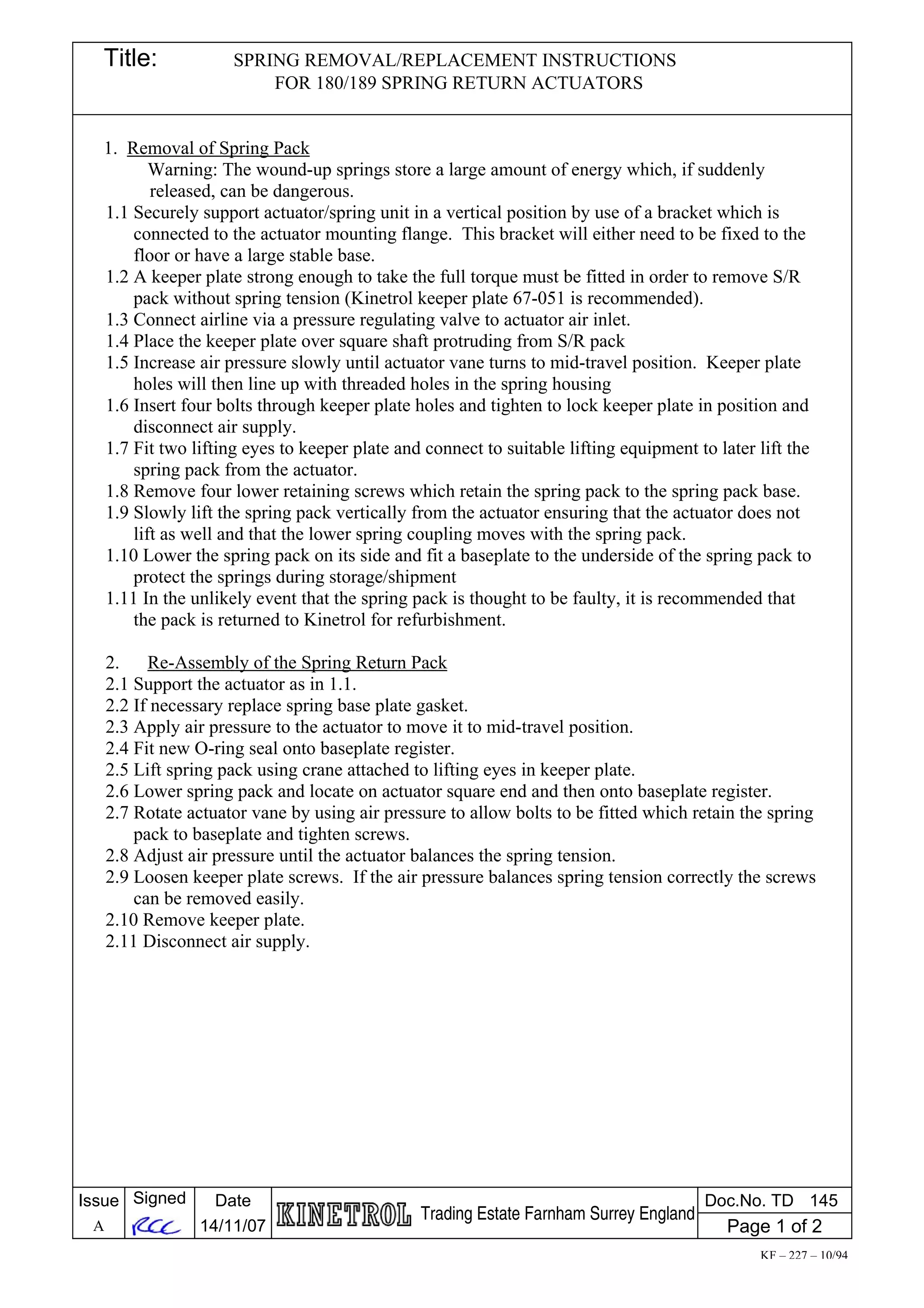 Title: SPRING REMOVAL/REPLACEMENT INSTRUCTIONS
FOR 180/189 SPRING RETURN ACTUATORS
1. Removal of Spring Pack
Warning: The wound-up springs store a large amount of energy which, if suddenly
released, can be dangerous.
1.1 Securely support actuator/spring unit in a vertical position by use of a bracket which is
connected to the actuator mounting flange. This bracket will either need to be fixed to the
floor or have a large stable base.
1.2 A keeper plate strong enough to take the full torque must be fitted in order to remove S/R
pack without spring tension (Kinetrol keeper plate 67-051 is recommended).
1.3 Connect airline via a pressure regulating valve to actuator air inlet.
1.4 Place the keeper plate over square shaft protruding from S/R pack
1.5 Increase air pressure slowly until actuator vane turns to mid-travel position. Keeper plate
holes will then line up with threaded holes in the spring housing
1.6 Insert four bolts through keeper plate holes and tighten to lock keeper plate in position and
disconnect air supply.
1.7 Fit two lifting eyes to keeper plate and connect to suitable lifting equipment to later lift the
spring pack from the actuator.
1.8 Remove four lower retaining screws which retain the spring pack to the spring pack base.
1.9 Slowly lift the spring pack vertically from the actuator ensuring that the actuator does not
lift as well and that the lower spring coupling moves with the spring pack.
1.10 Lower the spring pack on its side and fit a baseplate to the underside of the spring pack to
protect the springs during storage/shipment
1.11 In the unlikely event that the spring pack is thought to be faulty, it is recommended that
the pack is returned to Kinetrol for refurbishment.
2. Re-Assembly of the Spring Return Pack
2.1 Support the actuator as in 1.1.
2.2 If necessary replace spring base plate gasket.
2.3 Apply air pressure to the actuator to move it to mid-travel position.
2.4 Fit new O-ring seal onto baseplate register.
2.5 Lift spring pack using crane attached to lifting eyes in keeper plate.
2.6 Lower spring pack and locate on actuator square end and then onto baseplate register.
2.7 Rotate actuator vane by using air pressure to allow bolts to be fitted which retain the spring
pack to baseplate and tighten screws.
2.8 Adjust air pressure until the actuator balances the spring tension.
2.9 Loosen keeper plate screws. If the air pressure balances spring tension correctly the screws
can be removed easily.
2.10 Remove keeper plate.
2.11 Disconnect air supply.
Issue
A
Signed Date
14/11/07
Trading Estate Farnham Surrey England
Doc.No. TD 145
Page 1 of 2
KF – 227 – 10/94
 