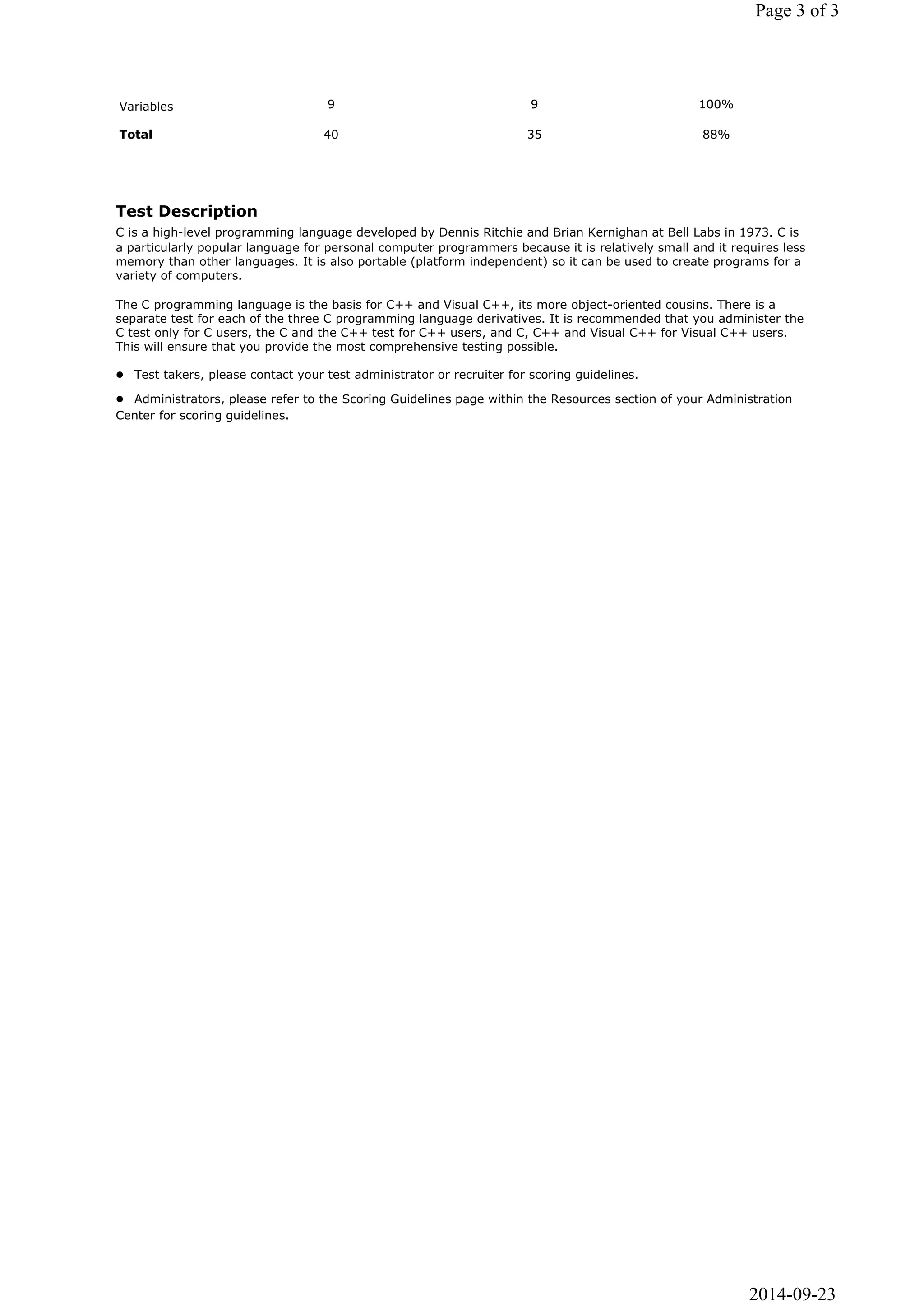 Variables 9 9 100% 
Total 40 35 88% 
Page 3 of 3 
Test Description 
C is a high-level programming language developed by Dennis Ritchie and Brian Kernighan at Bell Labs in 1973. C is 
a particularly popular language for personal computer programmers because it is relatively small and it requires less 
memory than other languages. It is also portable (platform independent) so it can be used to create programs for a 
variety of computers. 
The C programming language is the basis for C++ and Visual C++, its more object-oriented cousins. There is a 
separate test for each of the three C programming language derivatives. It is recommended that you administer the 
C test only for C users, the C and the C++ test for C++ users, and C, C++ and Visual C++ for Visual C++ users. 
This will ensure that you provide the most comprehensive testing possible. 
 Test takers, please contact your test administrator or recruiter for scoring guidelines. 
 Administrators, please refer to the Scoring Guidelines page within the Resources section of your Administration 
Center for scoring guidelines. 
2014-09-23 
