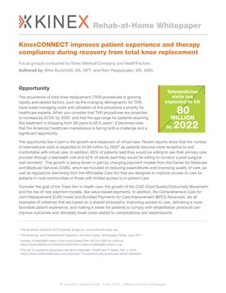 Opportunity
The occurrence of total knee replacement (TKR) procedures is growing
rapidly and related factors, such as the changing demographic for TKR,
have made managing costs and utilization of this procedure a priority for
healthcare experts. When you consider that TKR procedures are projected
to increase by 673% by 20301
and that the age range for patients receiving
this treatment is dropping from 68 years to 65.0 years2
, it becomes clear
that the American healthcare marketplace is facing both a challenge and a
significant opportunity.
The opportunity lies in part in the growth and expansion of virtual care. Recent reports show that the number
of telemedicine visits is expected to hit 80 million by 20223
as patients become more receptive to and
comfortable with virtual care. In addition, 65% of patients said they would be willing to see their primary care
provider through a telehealth visit and 52% of adults said they would be willing to conduct a post-surgical
visit remotely4
. This growth is being driven in part by changing payment models from the Center for Medicare
and Medicaid Services (CMS), which are focused on reducing expenditures and improving quality of care, as
well as regulations stemming from the Affordable Care Act that are designed to improve access to care for
patients in rural communities or those with limited access to in-person care.
Consider the goal of the Triple Aim in health care, the growth of the CQO (Cost/Quality/Outcomes) Movement,
and the rise of new payment models, like value-based payments. In addition, the Comprehensive Care for
Joint Replacement (CJR) model and Bundled Payments for Care Improvement (BPCI) Advanced, are all
examples of initiatives that are based on a shared philosophy: Improving access to care, delivering a more
favorable patient experience, and making it easier for patients to comply with rehabilitation protocols can
improve outcomes and ultimately lower costs related to complications and readmissions.
1
The American Academy of Orthopedic Surgeons. www.orthoinfo.aaos.org.
2
The American Joint Replacement Registers--the first 5 years. Arhtroplasty Today, June 2017.
3
Number of telehealth visits in the United States from 2013 to 2022 (in millions).
https://www.statista.com/statistics/820756/number-of-telehealth-visits-in-us/
4
The top 10 questions physicians ask about telehealth. Healthcare IT News, Feb. 2, 2016.
https://www.healthcareitnews.com/news/top-10-questions-physicians-ask-about-telehealth
Rehab-at-Home Whitepaper
© Copyright HealthFactors - Kinex 2019 | Rehab-at-Home Whitepaper
Telemedicine
visits are
expected to hit
80
MILLION
by 2022
KinexCONNECT improves patient experience and therapy
compliance during recovery from total knee replacement
Focus groups conducted by Kinex Medical Company and HealthFactors.
Authored by: Mike Buckholdt, BA, MPT, and Ram Rajagopalan, MS, MBA
 
