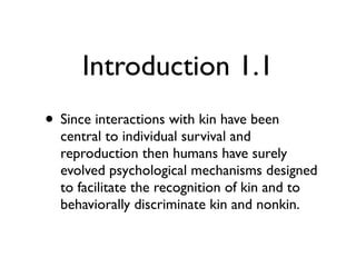 Introduction 1.1
• Since interactions with kin have been
  central to individual survival and
  reproduction then humans have surely
  evolved psychological mechanisms designed
  to facilitate the recognition of kin and to
  behaviorally discriminate kin and nonkin.
 