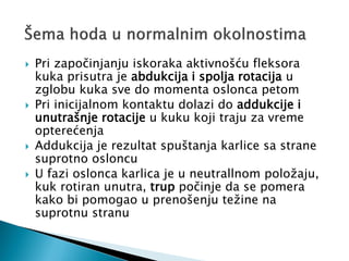  Pri započinjanju iskoraka aktivnošću fleksora
kuka prisutra je abdukcija i spolja rotacija u
zglobu kuka sve do momenta oslonca petom
 Pri inicijalnom kontaktu dolazi do addukcije i
unutrašnje rotacije u kuku koji traju za vreme
opterećenja
 Addukcija je rezultat spuštanja karlice sa strane
suprotno osloncu
 U fazi oslonca karlica je u neutrallnom položaju,
kuk rotiran unutra, trup počinje da se pomera
kako bi pomogao u prenošenju težine na
suprotnu stranu
 