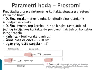 Predstavljaju praćenje/merenje kontakta stopala u prostoru
za vreme hoda:
◦ Dužina koraka – step lenght, longitudinalno rastojanje
izmedju dva koraka
◦ Dužina dvostrukog koraka – stride lenght, rastojanje od
jednog inicijalnog kontakta do ponovnog inicijalnog kontakta
istog stopala
◦ Kadenca – broj koraka u minuti
◦ Širina baze oslonca – 5-10 cm
◦ Ugao progresije stopala - 15°
 