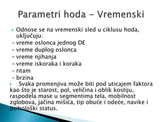  Odnose se na vremenski sled u ciklusu hoda,
uključuju:
- vreme oslonca jednog DE
- vreme duplog oslonca
- vreme njihanja
- vreme iskoraka i koraka
- ritam
- brzina
 Svaka promenjiva može biti pod uticajem faktora
kao što je starost, pol, veličina i oblik kostiju,
raspodela mase u segmentima tela, mobilnost
zglobova, jačina mišića, tip obuće i odeće, navike i
psihološki status.
 