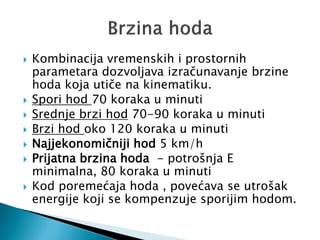  Kombinacija vremenskih i prostornih
parametara dozvoljava izračunavanje brzine
hoda koja utiče na kinematiku.
 Spori hod 70 koraka u minuti
 Srednje brzi hod 70-90 koraka u minuti
 Brzi hod oko 120 koraka u minuti
 Najjekonomičniji hod 5 km/h
 Prijatna brzina hoda - potrošnja E
minimalna, 80 koraka u minuti
 Kod poremećaja hoda , povećava se utrošak
energije koji se kompenzuje sporijim hodom.
 