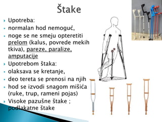  Upotreba:
 normalan hod nemoguć,
 noge se ne smeju opteretiti
prelom (kalus, povrede mekih
tkiva), pareze, paralize,
amputacije
 Upotrebom štaka:
 olaksava se kretanje,
 deo tereta se prenosi na njih
 hod se izvodi snagom mišića
(ruke, trup, rameni pojas)
 Visoke pazušne štake ;
podlakatne štake
 