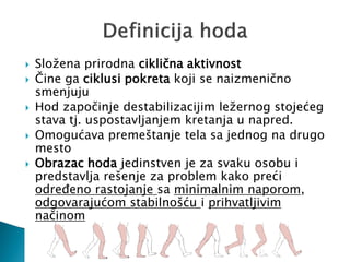  Složena prirodna ciklična aktivnost
 Čine ga ciklusi pokreta koji se naizmenično
smenjuju
 Hod započinje destabilizacijim ležernog stojećeg
stava tj. uspostavljanjem kretanja u napred.
 Omogućava premeštanje tela sa jednog na drugo
mesto
 Obrazac hoda jedinstven je za svaku osobu i
predstavlja rešenje za problem kako preći
određeno rastojanje sa minimalnim naporom,
odgovarajućom stabilnošću i prihvatljivim
načinom
 