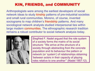 KIN, FRIENDS, and COMMUNITY Anthropologists were among the earliest developers of social network ideas to study  kinship  patterns of pre-industrial societies and small rural communities. Moreno, of course, invented sociograms to map children’s  friendship  patterns. And many sociological network analysts studied interpersonal ties within large modern  communities . The ethnographic research tradition remains a robust contributor to social network analysis today. Siegfried F. Nadel argued that the role system of a society forms the matrix of its social structure: “We arrive at the structure of a society through abstracting from the concrete population and its behaviour the pattern or network (or ‘system’) of relationships obtaining ‘between actors in their capacity of playing roles relative to one another’” (Nadel 1957:12). 