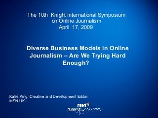 The 10th Knight International Symposium
on Online Journalism
April 17, 2009
Diverse Business Models in Online
Journalism – Are We Trying Hard
Enough?
Katie King, Creative and Development Editor
MSN UK
 