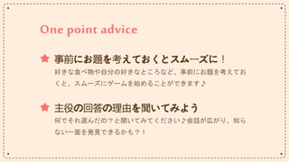 One point advice
事前にお題を考えておくとスムーズに！
好きな食べ物や自分の好きなところなど、事前にお題を考えてお
くと、スムーズにゲームを始めることができます♪
主役の回答の理由を聞いてみよう
何でそれ選んだの？と聞いてみてください♪会話が広がり、知ら
ない一面を発見できるかも？！
 