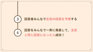 回答者みんなで主役の回答を予想する
3
回答をみんなで一斉に発表して、主役
と同じ回答になったら成功！
4
 