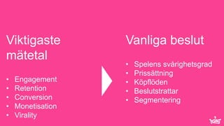 © King.com Ltd 2015 – Commercially confidential Page 4
Viktigaste
mätetal
• Engagement
• Retention
• Conversion
• Monetisation
• Virality
Vanliga beslut
• Spelens svårighetsgrad
• Prissättning
• Köpflöden
• Beslutstrattar
• Segmentering
 
