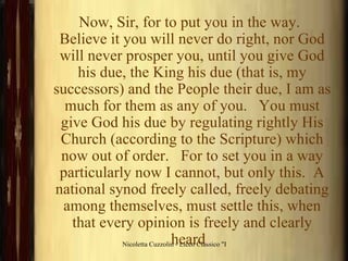 Now, Sir, for to put you in the way.   Believe it you will never do right, nor God will never prosper you, until you give God his due, the King his due (that is, my successors) and the People their due, I am as much for them as any of you.   You must give God his due by regulating rightly His Church (according to the Scripture) which now out of order.   For to set you in a way particularly now I cannot, but only this.  A national synod freely called, freely debating among themselves, must settle this, when that every opinion is freely and clearly heard .  