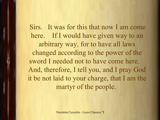 Sirs.   It was for this that now I am come here.    If I would have given way to an arbitrary way, for to have all laws changed according to the power of the sword I needed not to have come here.    And, therefore, I tell you, and I pray God it be not laid to your charge, that I am the martyr of the people.  