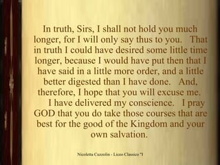 In truth, Sirs, I shall not hold you much longer, for I will only say thus to you.   That in truth I could have desired some little time longer, because I would have put then that I have said in a little more order, and a little better digested than I have done.   And, therefore, I hope that you will excuse me.       I have delivered my conscience.   I pray GOD that you do take those courses that are best for the good of the Kingdom and your own salvation.  