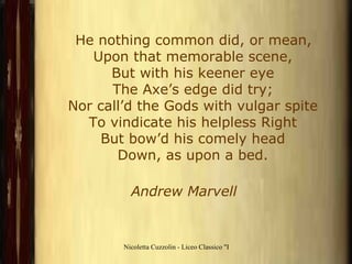 He nothing common did, or mean, Upon that memorable scene, But with his keener eye The Axe’s edge did try; Nor call’d the Gods with vulgar spite To vindicate his helpless Right But bow’d his comely head Down, as upon a bed.                      Andrew Marvell   