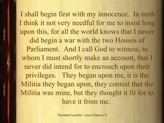 I shall begin first with my innocence.  In troth I think it not very needful for me to insist long upon this, for all the world knows that I never did begin a war with the two Houses of Parliament.  And I call God to witness, to whom I must shortly make an account, that I never did intend for to encroach upon their privileges.   They began upon me, it is the Militia they began upon, they contest that the Militia was mine, but they thought it fit for to have it from me.  