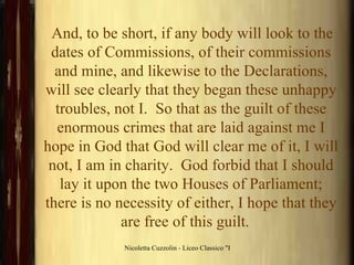 And, to be short, if any body will look to the dates of Commissions, of their commissions and mine, and likewise to the Declarations, will see clearly that they began these unhappy troubles, not I.  So that as the guilt of these enormous crimes that are laid against me I hope in God that God will clear me of it, I will not, I am in charity.  God forbid that I should lay it upon the two Houses of Parliament; there is no necessity of either, I hope that they are free of this guilt.     