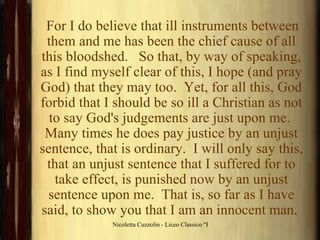For I do believe that ill instruments between them and me has been the chief cause of all this bloodshed.   So that, by way of speaking, as I find myself clear of this, I hope (and pray God) that they may too.  Yet, for all this, God forbid that I should be so ill a Christian as not to say God's judgements are just upon me.  Many times he does pay justice by an unjust sentence, that is ordinary.  I will only say this, that an unjust sentence that I suffered for to take effect, is punished now by an unjust sentence upon me.  That is, so far as I have said, to show you that I am an innocent man.  