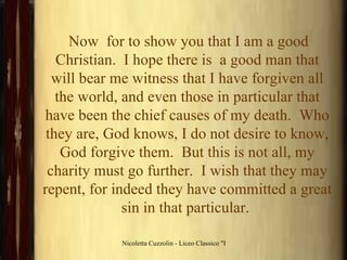 Now  for to show you that I am a good Christian.  I hope there is  a good man that will bear me witness that I have forgiven all the world, and even those in particular that have been the chief causes of my death.  Who they are, God knows, I do not desire to know, God forgive them.  But this is not all, my charity must go further.  I wish that they may repent, for indeed they have committed a great sin in that particular.   