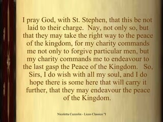 I pray God, with St. Stephen, that this be not laid to their charge.  Nay, not only so, but that they may take the right way to the peace of the kingdom, for my charity commands me not only to forgive particular men, but my charity commands me to endeavour to the last gasp the Peace of the Kingdom.   So, Sirs, I do wish with all my soul, and I do hope there is some here that will carry it further, that they may endeavour the peace of the Kingdom.   