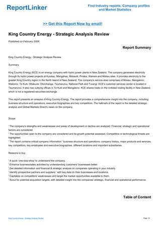 Find Industry reports, Company profiles
ReportLinker                                                                        and Market Statistics



                                              >> Get this Report Now by email!

King Country Energy - Strategic Analysis Review
Published on February 2009

                                                                                                               Report Summary

King Country Energy - Strategic Analysis Review


Summary


King Country Energy (KCE) is an energy company with hydro power plants in New Zealand. The company generates electricity
through its hydro power projects at Kuratau, Mangahao, Mokauiti, Piriaka, Wairere and Mokau sites. It provides electricity to the
greater King Country region in the North Island of New Zealand. The company's service area comprises of Mokau, Mangakino,
Waitomo, Te Kuiti, Ohakune, Otorohanga, Taumarunui, National Park and Turangi. KCE's customer services center is located in
Taumarunui. It also has outlying offices in Te Kuiti and Mangakino. KCE shares trade on the Unlisted trading facility in New Zealand,
which is not a registered securities exchange.


This report presents an anlaysis of King Country Energy. The report provides a comprehensive insight into the company, including
business structure and operations, executive biographies and key competitors. The hallmark of the report is the detailed strategic
analysis and Global Markets Direct's views on the company.



Scope


' The company's strengths and weaknesses and areas of development or decline are analyzed. Financial, strategic and operational
factors are considered.
' The opportunities open to the company are considered and its growth potential assessed. Competitive or technological threats are
highlighted.
' The report contains critical company information ' business structure and operations, company history, major products and services,
key competitors, key employees and executive biographies, different locations and important subsidiaries.


Reasons to buy


' A quick 'one-stop-shop' to understand the company.
' Enhance business/sales activities by understanding customers' businesses better.
' Get detailed information and financial & strategic analysis on companies operating in your industry.
' Identify prospective partners and suppliers ' with key data on their businesses and locations.
' Capitalize on competitors' weaknesses and target the market opportunities available to them.
' Scout for potential acquisition targets, with detailed insight into the companies' strategic, financial and operational performance.




                                                                                                               Table of Content




King Country Energy - Strategic Analysis Review                                                                                    Page 1/4
 